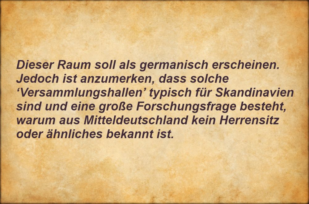 Dieser Raum soll als germanisch erscheinen. Jedoch ist anzumerken, dass solche "Versammlungshallen" typisch für Skandinavien sind und eine große Forschungsfrage besteht, warum aus Mitteldeutschland kein Herrensitz oder ähnliches bekannt ist.