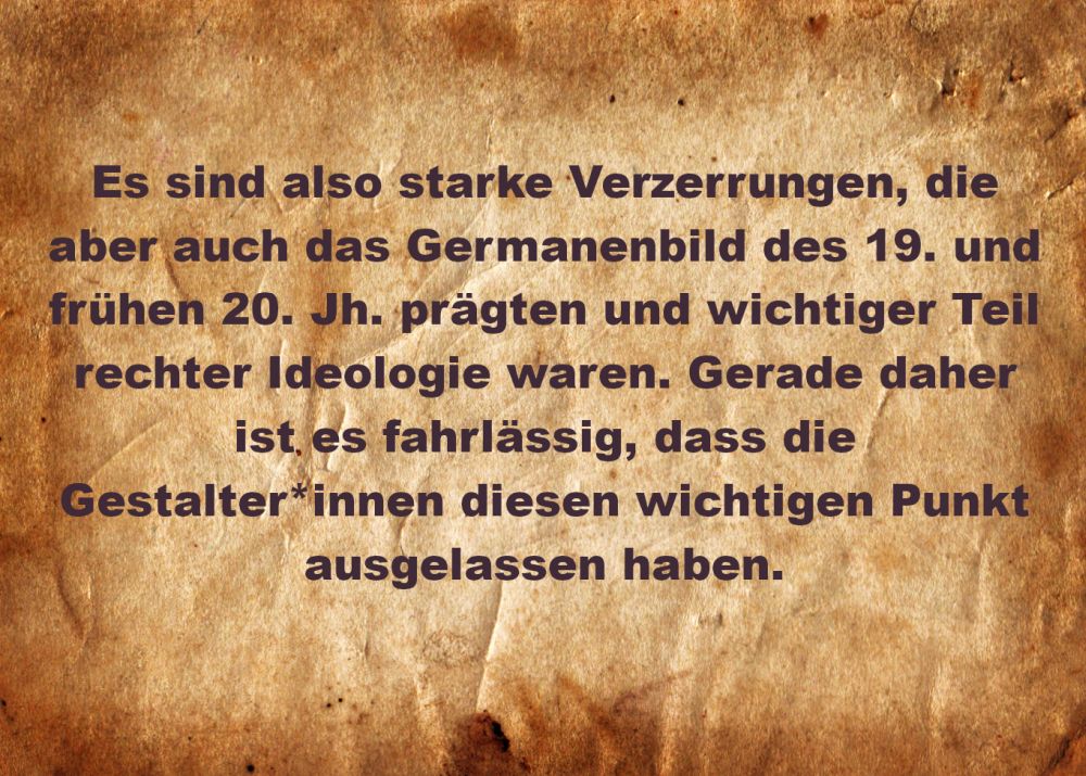 Es sind also starke Verzerrungen, die aber auch das Germanenbild des 19. und frühen 20. Jh. prägten und wichtiger Teil rechter Ideologie waren. Gerade daher ist es fahrlässig, dass die Gestalter*innen diesen wichtigen Punkt ausgelassen haben.